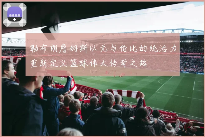 勒布朗詹姆斯以无与伦比的统治力重新定义篮球伟大传奇之路