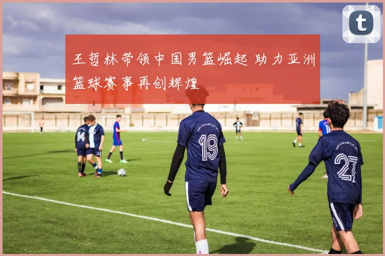 王哲林带领中国男篮崛起 助力亚洲篮球赛事再创辉煌