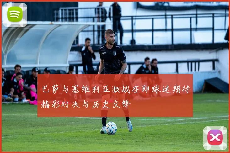 巴萨与塞维利亚激战在即球迷期待精彩对决与历史交锋