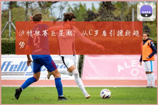 沙特联赛巨星潮：从C罗看引援新趋势