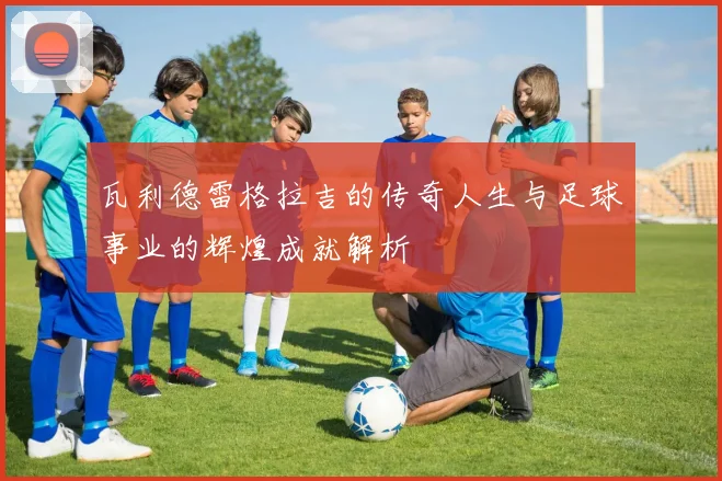 瓦利德雷格拉吉的传奇人生与足球事业的辉煌成就解析