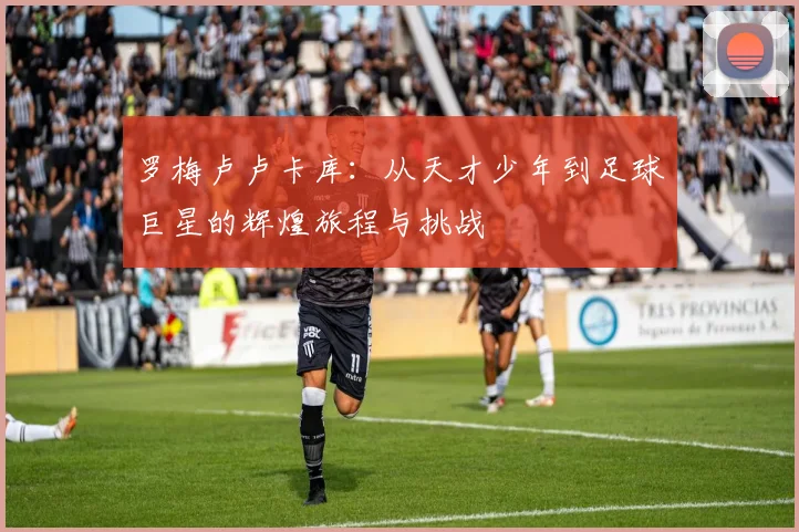 罗梅卢卢卡库：从天才少年到足球巨星的辉煌旅程与挑战