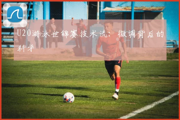 U20游泳世锦赛技术流：微调背后的科学