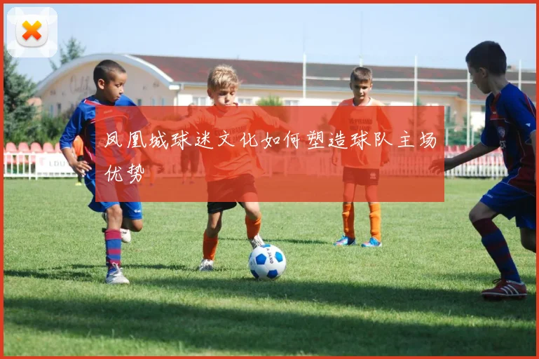 凤凰城球迷文化如何塑造球队主场优势