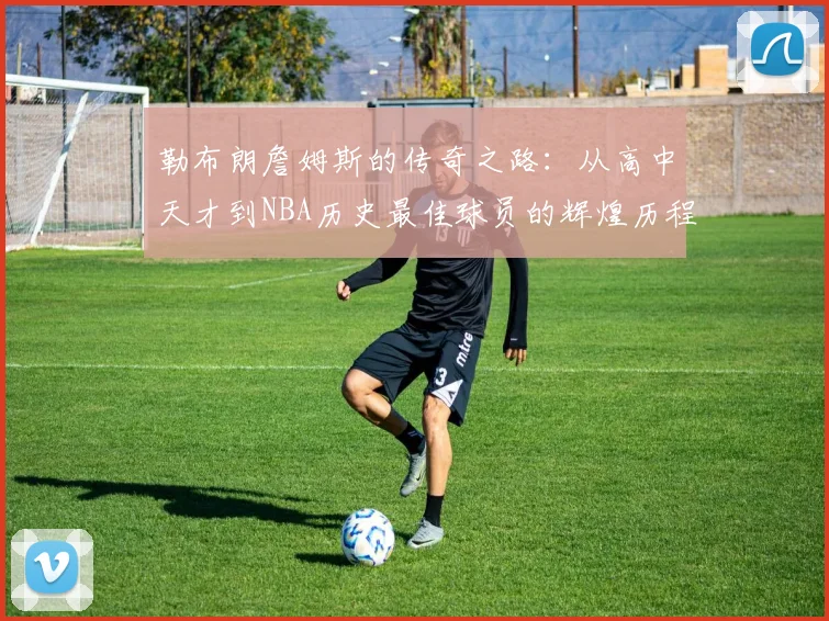 勒布朗詹姆斯的传奇之路：从高中天才到NBA历史最佳球员的辉煌历程