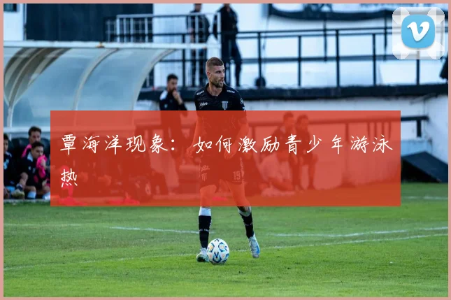 覃海洋现象：如何激励青少年游泳热